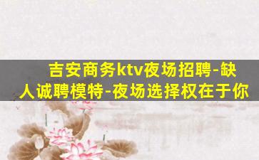 吉安商务ktv夜场招聘-缺人诚聘模特-夜场选择权在于你